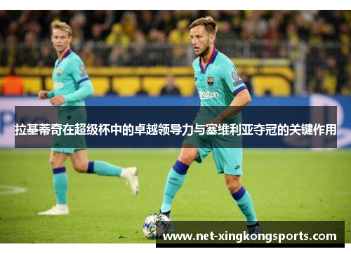 拉基蒂奇在超级杯中的卓越领导力与塞维利亚夺冠的关键作用