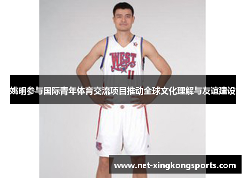姚明参与国际青年体育交流项目推动全球文化理解与友谊建设