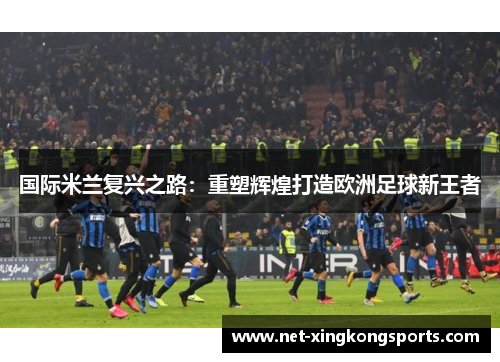 国际米兰复兴之路：重塑辉煌打造欧洲足球新王者