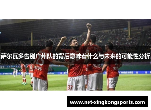 萨尔瓦多告别广州队的背后意味着什么与未来的可能性分析