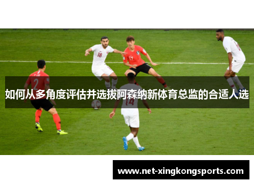 如何从多角度评估并选拔阿森纳新体育总监的合适人选